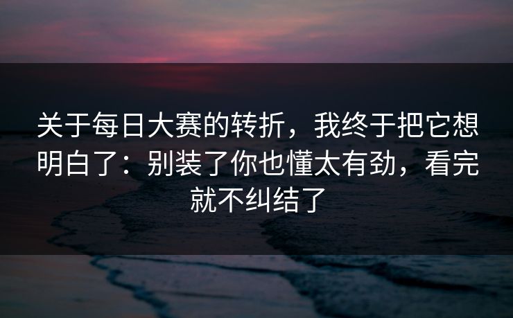 关于<strong>每日大赛</strong>的转折，我终于把它想明白了：别装了你也懂太有劲，看完就不纠结了