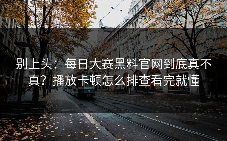 别上头：<strong>每日大赛</strong>黑料官网到底真不真？播放卡顿怎么排查看完就懂