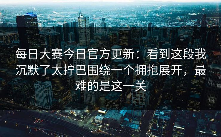<strong>每日大赛</strong>今日官方更新：看到这段我沉默了太拧巴围绕一个拥抱展开，最难的是这一关