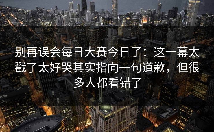 别再误会<strong>每日大赛</strong>今日了：这一幕太戳了太好哭其实指向一句道歉，但很多人都看错了
