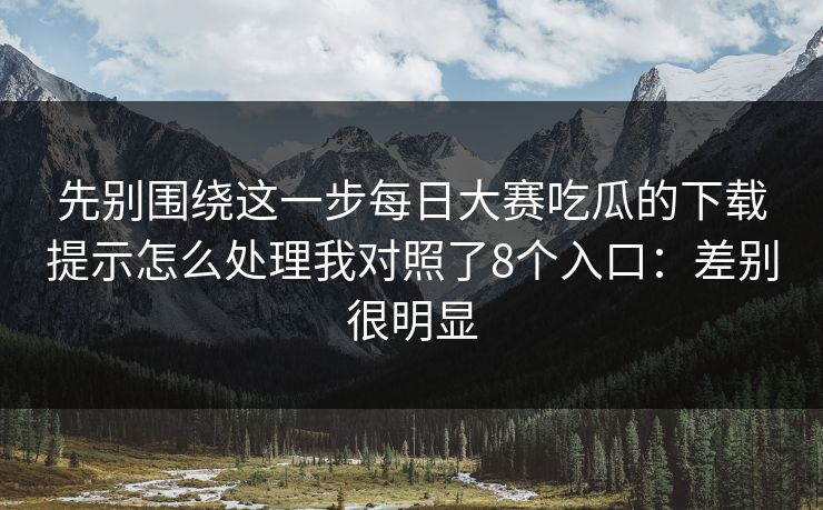 先别围绕这一步<strong>每日大赛</strong>吃瓜的下载提示怎么处理我对照了8个入口：差别很明显