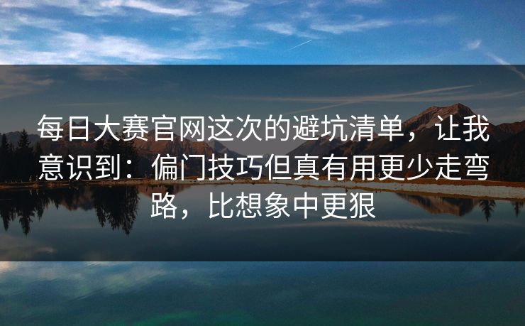 <strong>每日大赛</strong>官网这次的避坑清单，让我意识到：偏门技巧但真有用更少走弯路，比想象中更狠