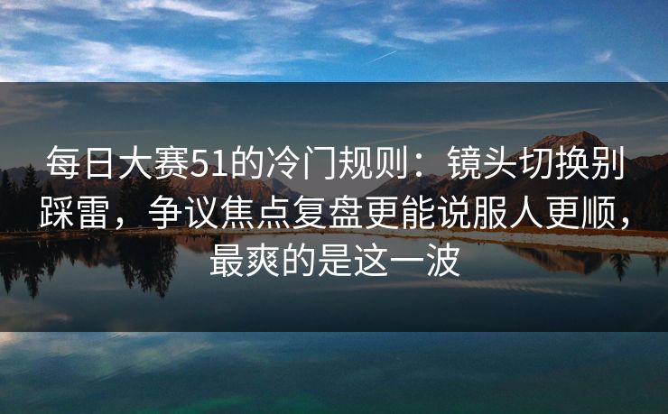 <strong>每日大赛</strong>51的冷门规则：镜头切换别踩雷，争议焦点复盘更能说服人更顺，最爽的是这一波