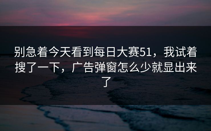 别急着今天看到<strong>每日大赛</strong>51，我试着搜了一下，广告弹窗怎么少就显出来了