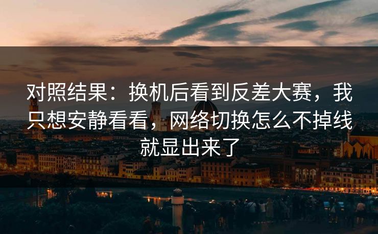 对照结果：换机后看到反差大赛，我只想安静看看，网络切换怎么不掉线就显出来了