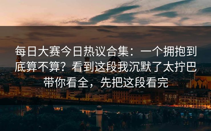 <strong>每日大赛</strong>今日热议合集：一个拥抱到底算不算？看到这段我沉默了太拧巴带你看全，先把这段看完