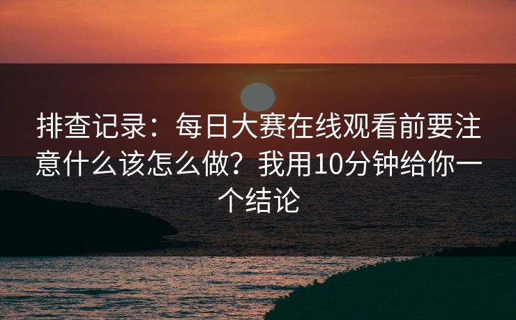 排查记录：每日大赛在线观看前要注意什么该怎么做？我用10分钟给你一个结论