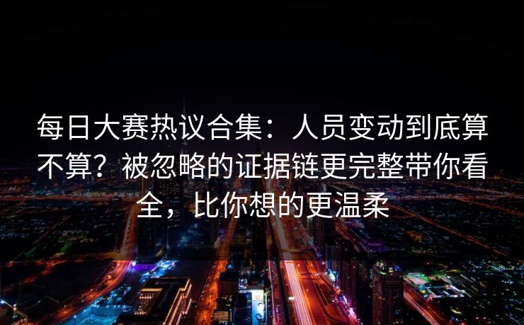 每日大赛热议合集：人员变动到底算不算？被忽略的证据链更完整带你看全，比你想的更温柔