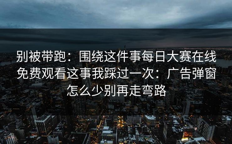 别被带跑：围绕这件事每日大赛在线免费观看这事我踩过一次：广告弹窗怎么少别再走弯路