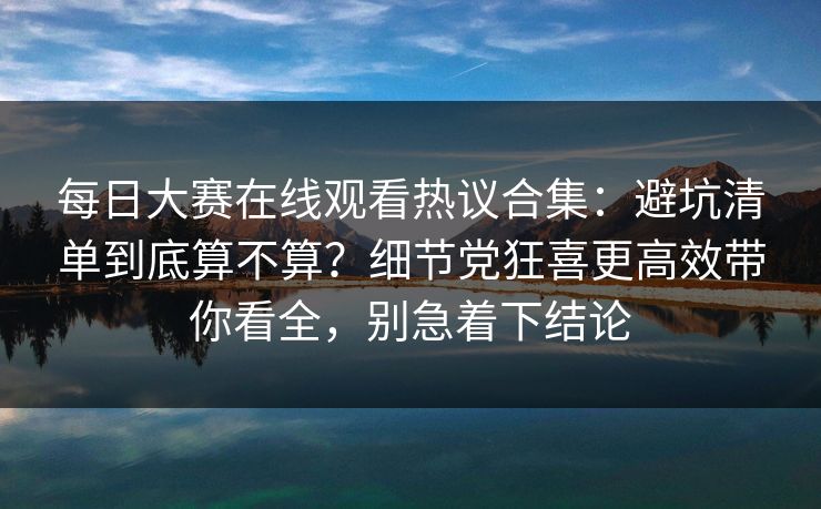 每日大赛在线观看热议合集：避坑清单到底算不算？细节党狂喜更高效带你看全，别急着下结论
