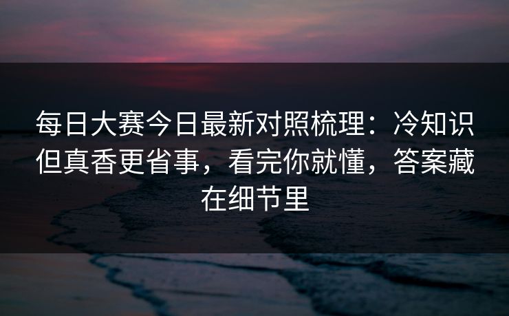 每日大赛今日最新对照梳理:冷知识但真香更省事,看完你就懂,答案藏在细节里 每日大赛今日最新对照梳理:冷知识但真香更省事,看完你就懂,答案藏在细节里