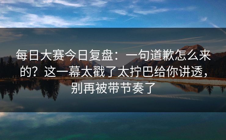 每日大赛今日复盘：一句道歉怎么来的？这一幕太戳了太拧巴给你讲透，别再被带节奏了