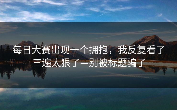 <strong>每日大赛</strong>出现一个拥抱，我反复看了三遍太狠了—别被标题骗了