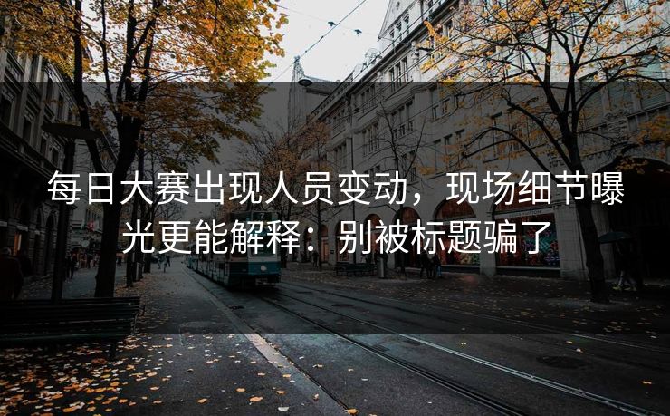 <strong>每日大赛</strong>出现人员变动，现场细节曝光更能解释：别被标题骗了
