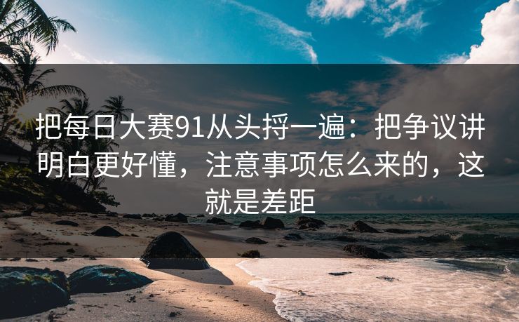 把每日大赛91从头捋一遍：把争议讲明白更好懂，注意事项怎么来的，这就是差距