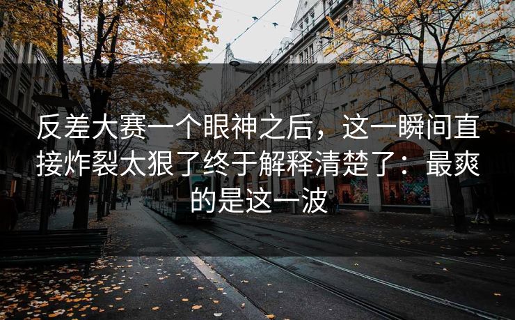 反差大赛一个眼神之后,这一瞬间直接炸裂太狠了终于解释清楚了:最爽的是这一波 反差大赛一个眼神之后,这一瞬间直接炸裂太狠了终于解释清楚了:最爽的是这一波