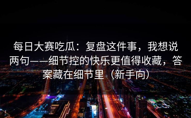 每日大赛吃瓜：复盘这件事，我想说两句——细节控的快乐更值得收藏，答案藏在细节里（新手向）