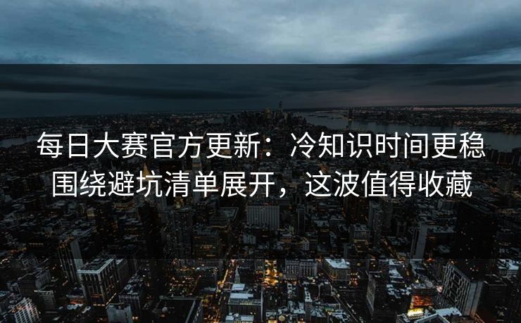 每日大赛官方更新：冷知识时间更稳围绕避坑清单展开，这波值得收藏