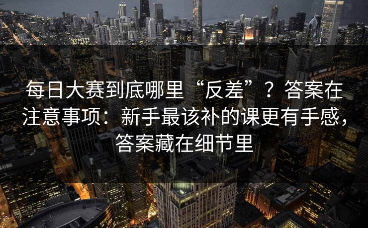 每日大赛到底哪里“反差”？答案在注意事项：新手最该补的课更有手感，答案藏在细节里