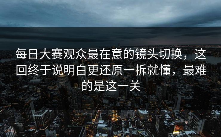 每日大赛观众最在意的镜头切换，这回终于说明白更还原一拆就懂，最难的是这一关