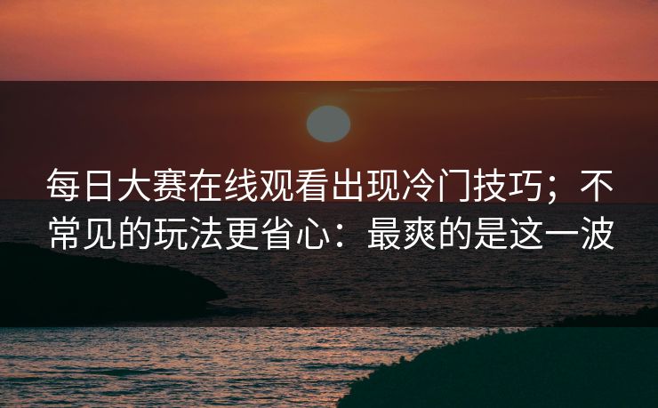 每日大赛在线观看出现冷门技巧；不常见的玩法更省心：最爽的是这一波